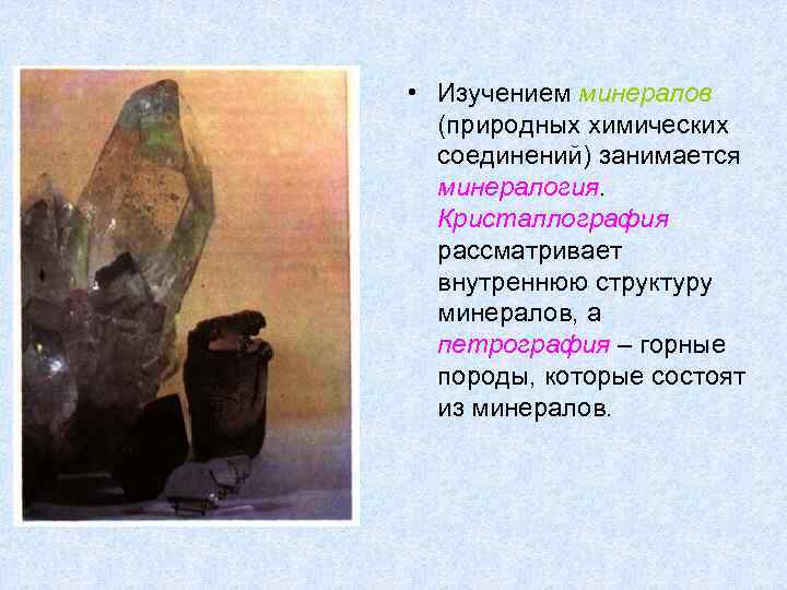  • Изучением минералов (природных химических соединений) занимается минералогия. Кристаллография рассматривает внутреннюю структуру минералов,