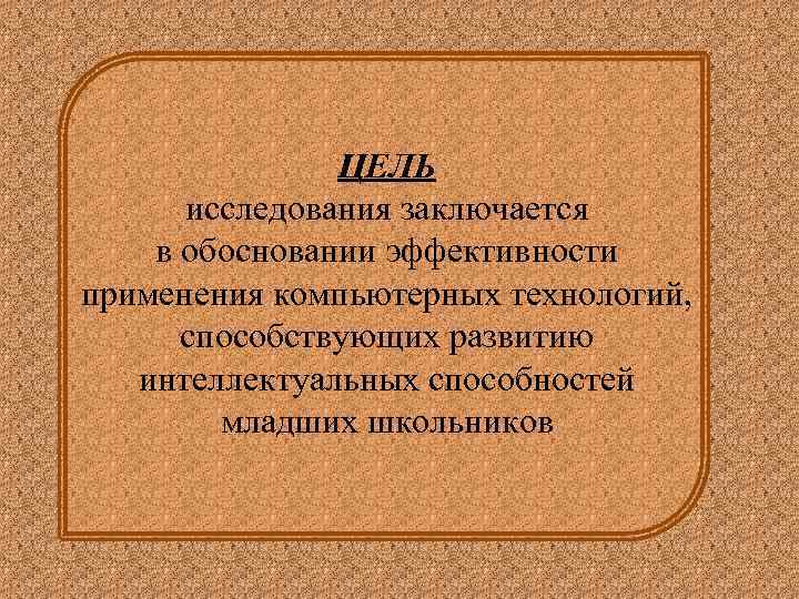 ЦЕЛЬ исследования заключается в обосновании эффективности применения компьютерных технологий, способствующих развитию интеллектуальных способностей младших