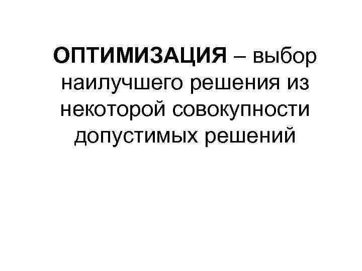 ОПТИМИЗАЦИЯ – выбор наилучшего решения из некоторой совокупности допустимых решений 
