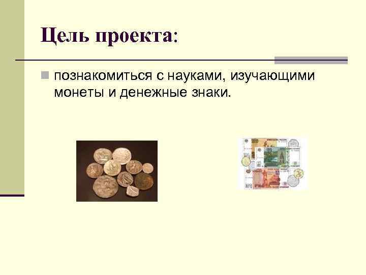 Цель проекта: n познакомиться с науками, изучающими монеты и денежные знаки. 