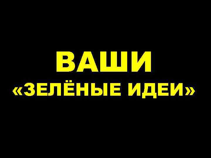 ВАШИ «ЗЕЛЁНЫЕ ИДЕИ» 