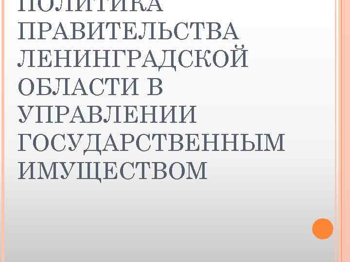 ПОЛИТИКА ПРАВИТЕЛЬСТВА ЛЕНИНГРАДСКОЙ ОБЛАСТИ В УПРАВЛЕНИИ ГОСУДАРСТВЕННЫМ ИМУЩЕСТВОМ 