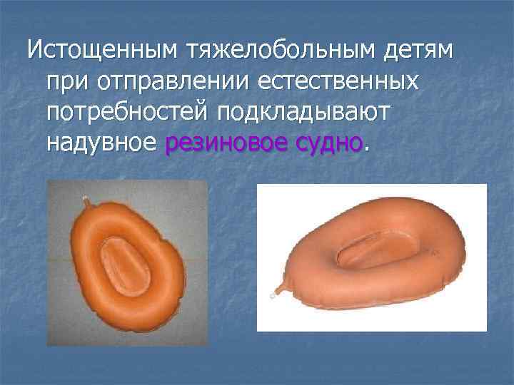 Истощенным тяжелобольным детям при отправлении естественных потребностей подкладывают надувное резиновое судно. 