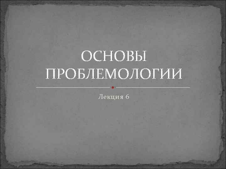 ОСНОВЫ ПРОБЛЕМОЛОГИИ Лекция 6 