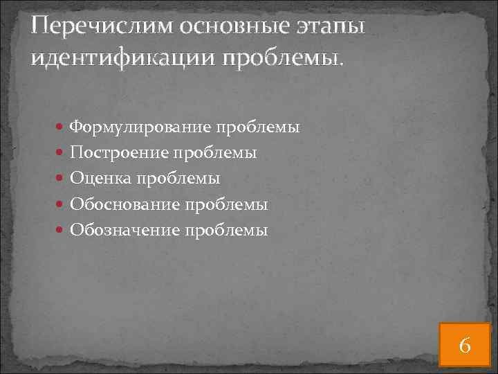 Перечислим основные этапы идентификации проблемы. Формулирование проблемы Построение проблемы Оценка проблемы Обоснование проблемы Обозначение
