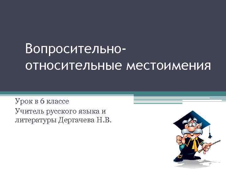 Вопросительноотносительные местоимения Урок в 6 классе Учитель русского языка и литературы Дергачева Н. В.