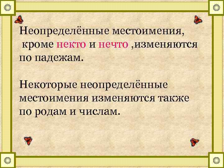 Неопределённые местоимения, кроме некто и нечто , изменяются по падежам. Некоторые неопределённые местоимения изменяются