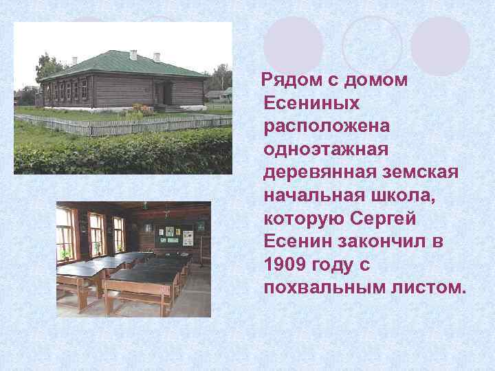Рядом с домом Есениных расположена одноэтажная деревянная земская начальная школа, которую Сергей Есенин закончил