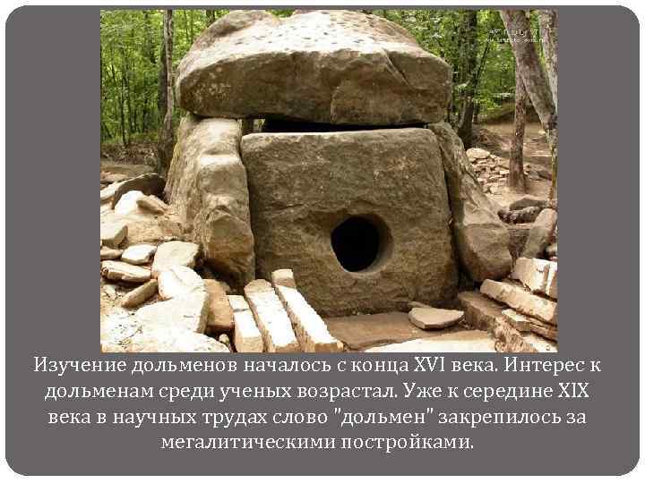Изучение дольменов началось с конца XVI века. Интерес к дольменам среди ученых возрастал. Уже