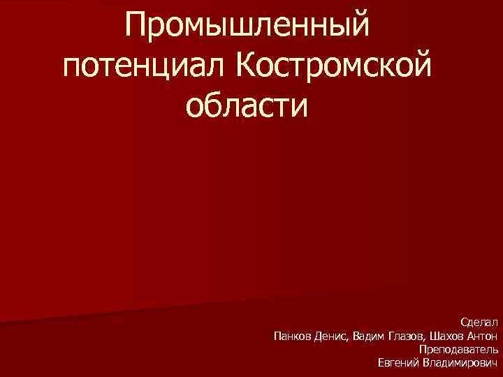 Промышленный потенциал Костромской области Сделал Панков Денис, Вадим Глазов, Шахов Антон Преподаватель Евгений Владимирович