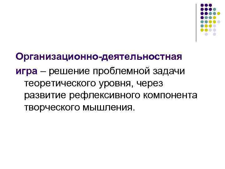 Организационно-деятельностная игра – решение проблемной задачи теоретического уровня, через развитие рефлексивного компонента творческого мышления.
