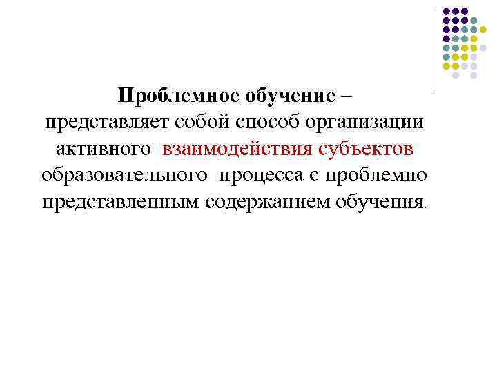 Проблемное обучение – представляет собой способ организации активного взаимодействия субъектов образовательного процесса с проблемно