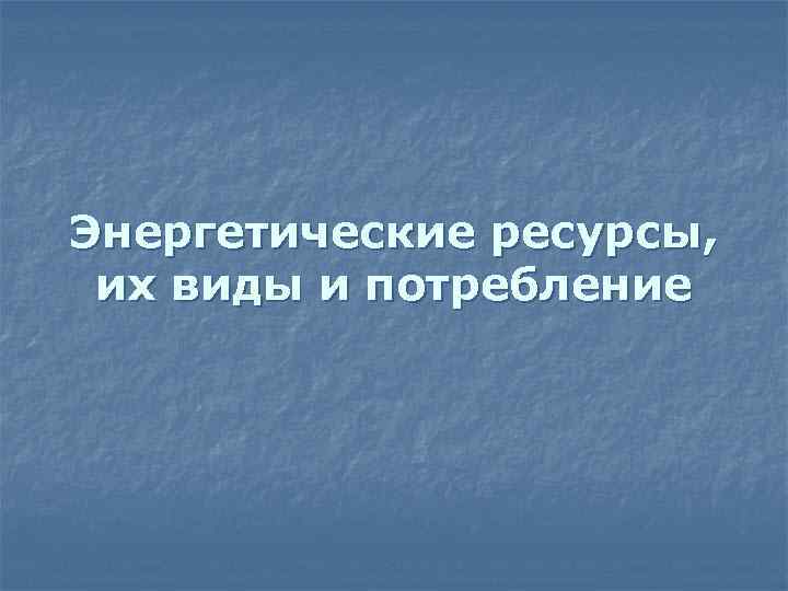 Энергетические ресурсы, их виды и потребление 