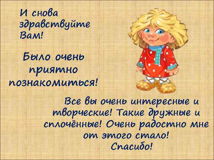 И снова здравствуйте Вам! Было очень приятно познакомиться! Все вы очень интересные и творческие!