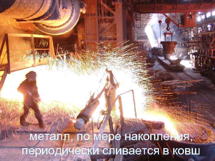 металл, по мере накопления, периодически сливается в ковш 