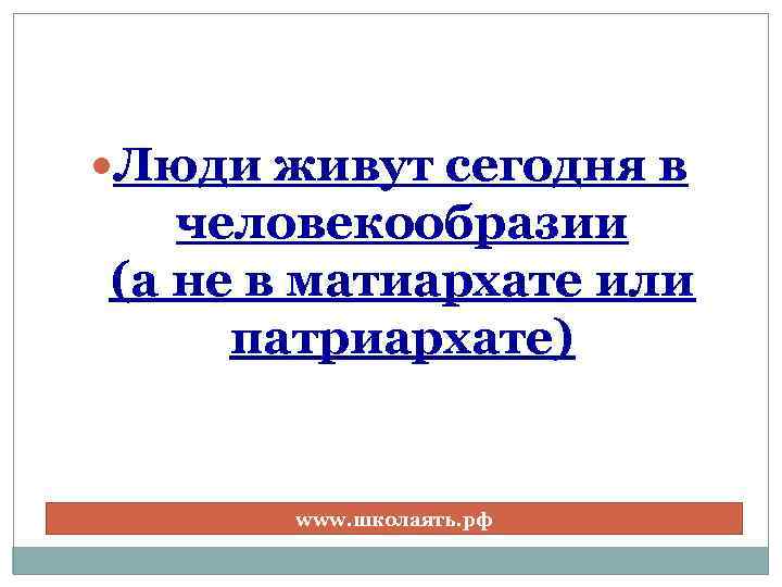  Люди живут сегодня в человекообразии (а не в матиархате или патриархате) www. школаять.