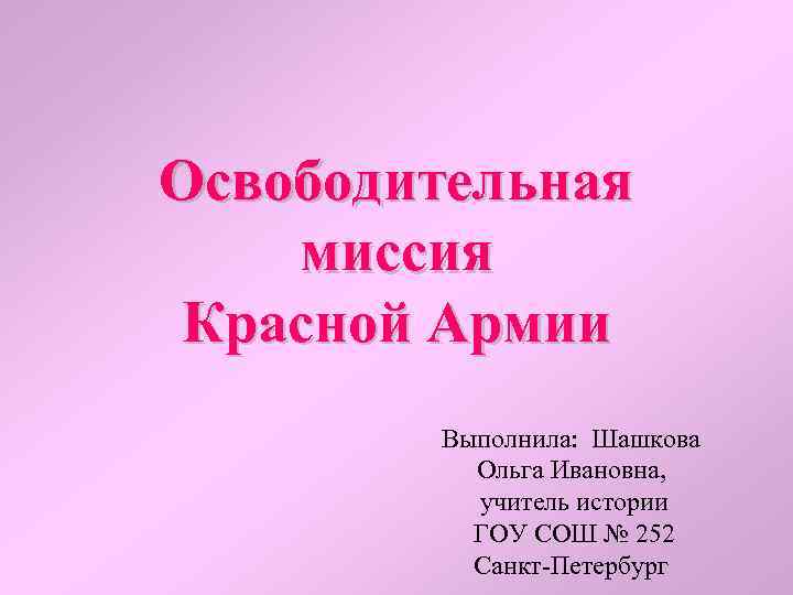 Освободительная миссия Красной Армии Выполнила: Шашкова Ольга Ивановна, учитель истории ГОУ СОШ № 252