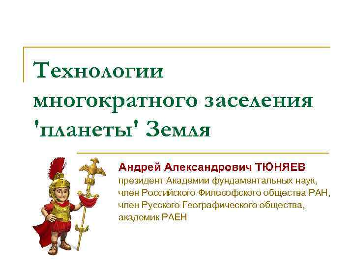 Технологии многократного заселения 'планеты' Земля Андрей Александрович ТЮНЯЕВ президент Академии фундаментальных наук, член Российского