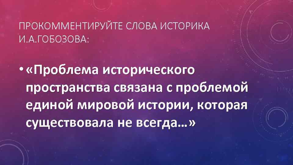 ПРОКОММЕНТИРУЙТЕ СЛОВА ИСТОРИКА И. А. ГОБОЗОВА: • «Проблема исторического пространства связана с проблемой единой