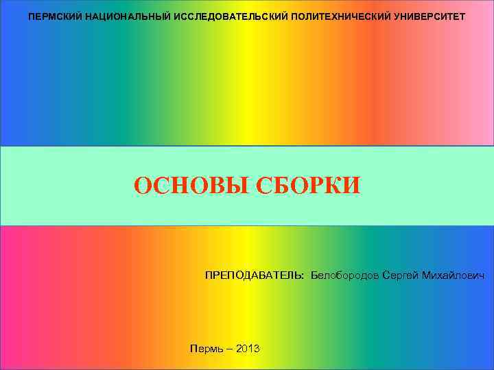 ПЕРМСКИЙ НАЦИОНАЛЬНЫЙ ИССЛЕДОВАТЕЛЬСКИЙ ПОЛИТЕХНИЧЕСКИЙ УНИВЕРСИТЕТ ОСНОВЫ СБОРКИ ПРЕПОДАВАТЕЛЬ: Белобородов Сергей Михайлович Пермь – 2013