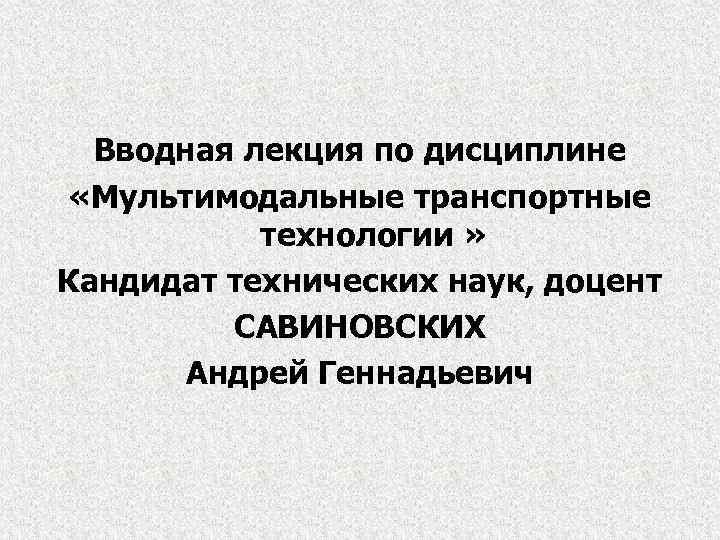 Вводная лекция по дисциплине «Мультимодальные транспортные технологии » Кандидат технических наук, доцент САВИНОВСКИХ Андрей