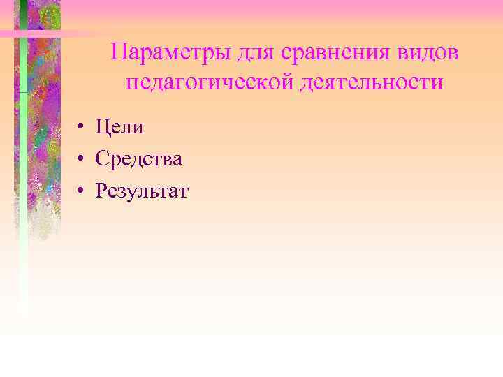 Параметры для сравнения видов педагогической деятельности • Цели • Средства • Результат 