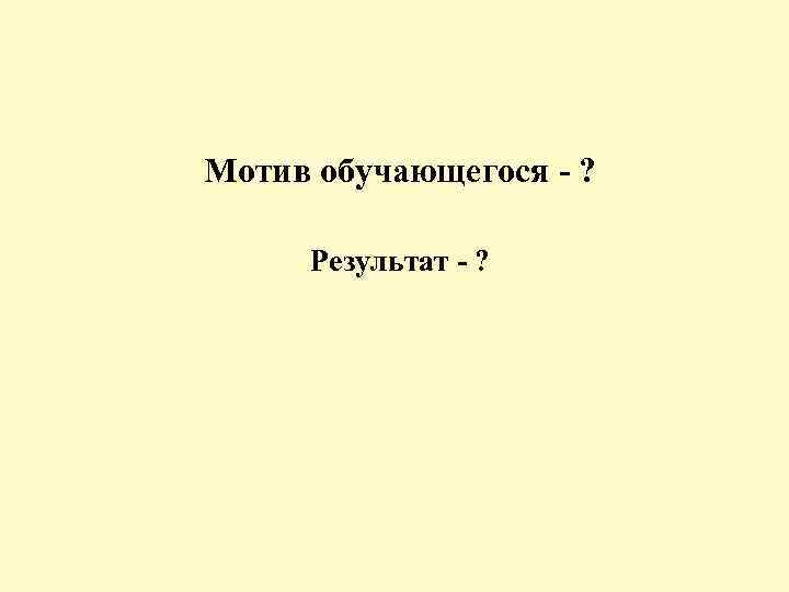 Мотив обучающегося - ? Результат - ? 