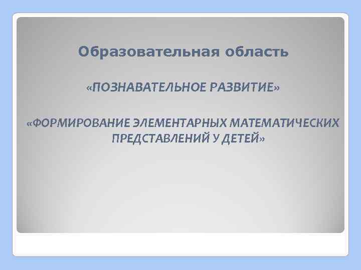 Образовательная область «ПОЗНАВАТЕЛЬНОЕ РАЗВИТИЕ» «ФОРМИРОВАНИЕ ЭЛЕМЕНТАРНЫХ МАТЕМАТИЧЕСКИХ ПРЕДСТАВЛЕНИЙ У ДЕТЕЙ» 