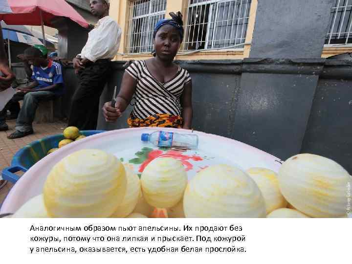 Аналогичным образом пьют апельсины. Их продают без кожуры, потому что она липкая и прыскает.