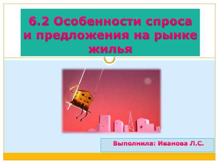 6. 2 Особенности спроса и предложения на рынке жилья Выполнила: Иванова Л. С. 