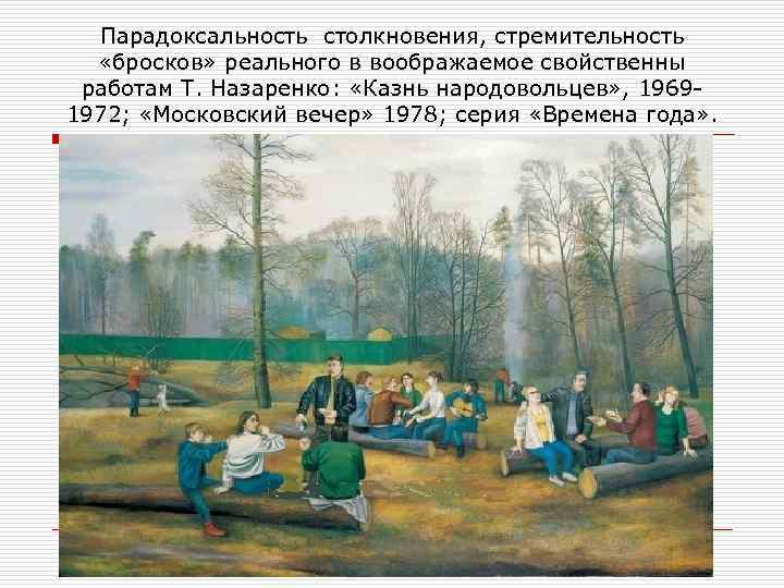 Парадоксальность столкновения, стремительность «бросков» реального в воображаемое свойственны работам Т. Назаренко: «Казнь народовольцев» ,