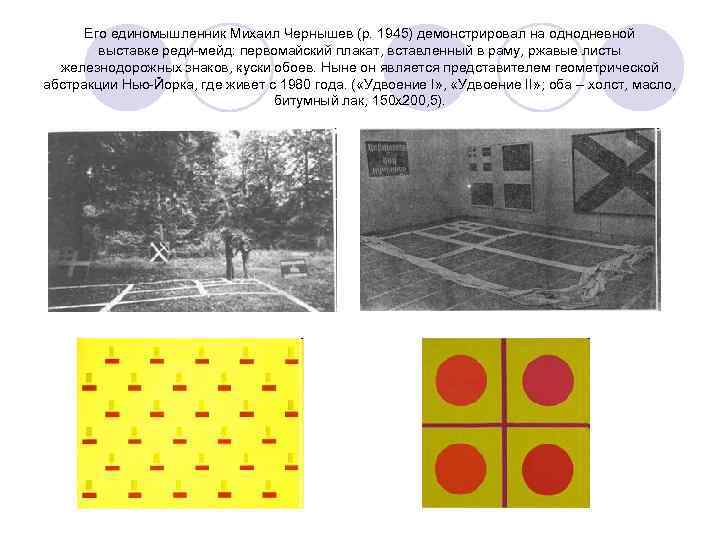 Его единомышленник Михаил Чернышев (р. 1945) демонстрировал на однодневной выставке реди-мейд: первомайский плакат, вставленный