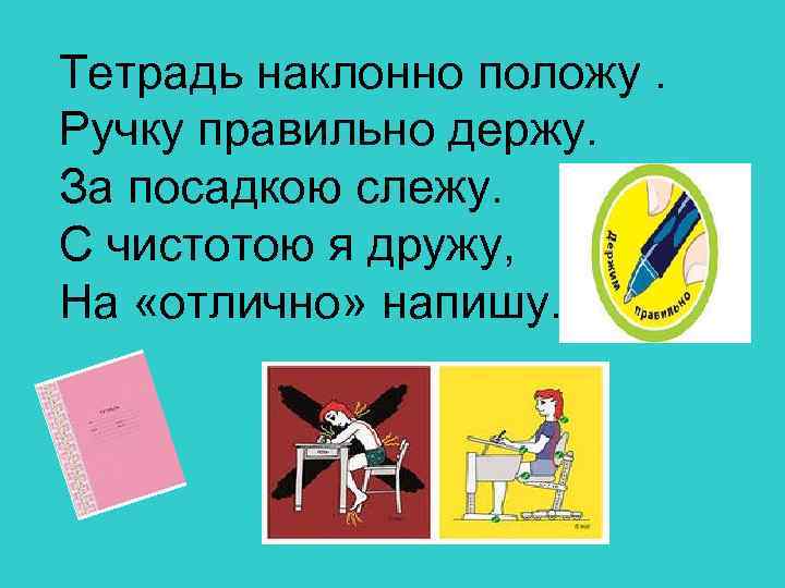 Тетрадь наклонно положу. Ручку правильно держу. За посадкою слежу. С чистотою я дружу, На