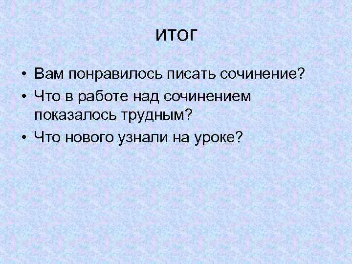 итог • Вам понравилось писать сочинение? • Что в работе над сочинением показалось трудным?