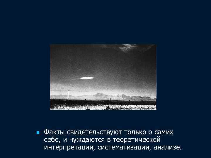 n Факты свидетельствуют только о самих себе, и нуждаются в теоретической интерпретации, систематизации, анализе.