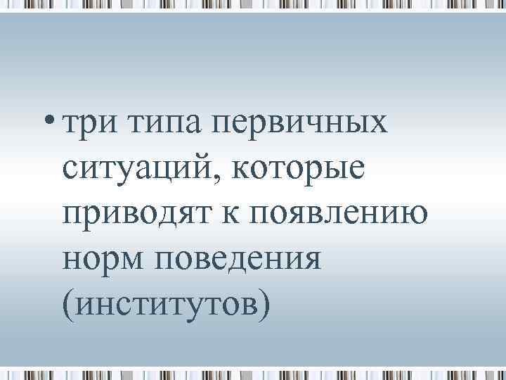  • три типа первичных ситуаций, которые приводят к появлению норм поведения (институтов) 