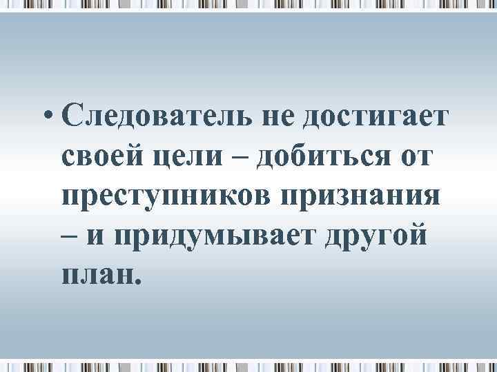  • Следователь не достигает своей цели – добиться от преступников признания – и