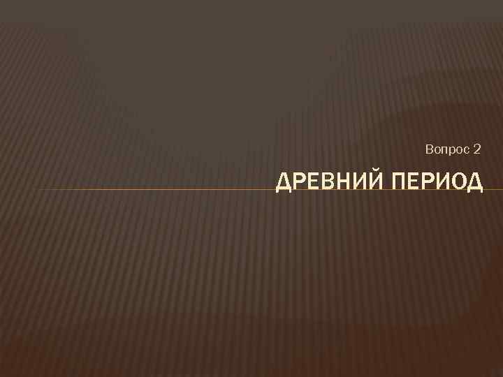 Вопрос 2 ДРЕВНИЙ ПЕРИОД 