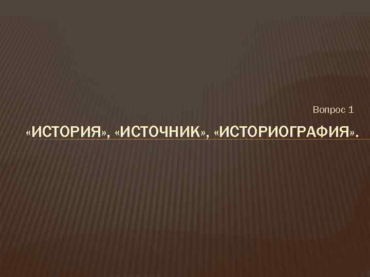 Вопрос 1 «ИСТОРИЯ» , «ИСТОЧНИК» , «ИСТОРИОГРАФИЯ» . 