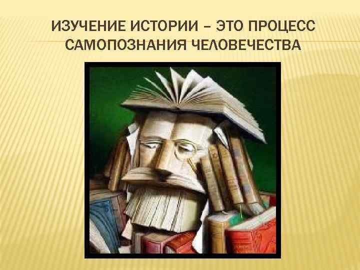 ИЗУЧЕНИЕ ИСТОРИИ – ЭТО ПРОЦЕСС САМОПОЗНАНИЯ ЧЕЛОВЕЧЕСТВА 