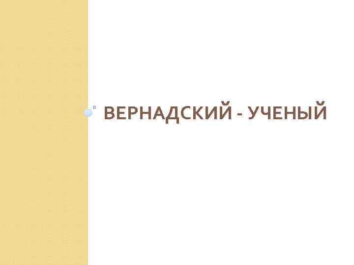 ВЕРНАДСКИЙ - УЧЕНЫЙ 