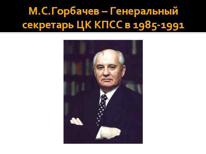 М. С. Горбачев – Генеральный секретарь ЦК КПСС в 1985 1991 