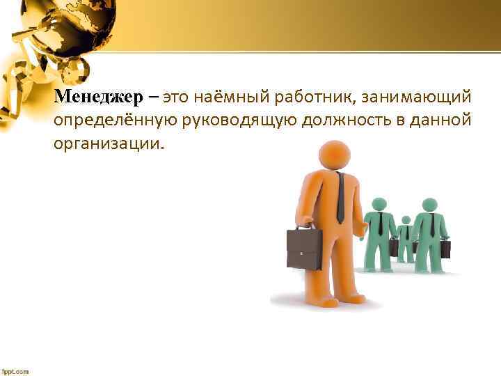 Менеджер – это наёмный работник, занимающий определённую руководящую должность в данной организации. 