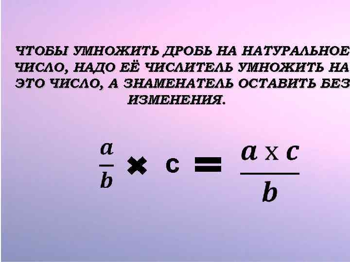 ЧТОБЫ УМНОЖИТЬ ДРОБЬ НА НАТУРАЛЬНОЕ ЧИСЛО, НАДО ЕЁ ЧИСЛИТЕЛЬ УМНОЖИТЬ НА ЭТО ЧИСЛО, А