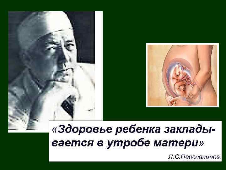  «Здоровье ребенка закладывается в утробе матери» Л. С. Персианинов 