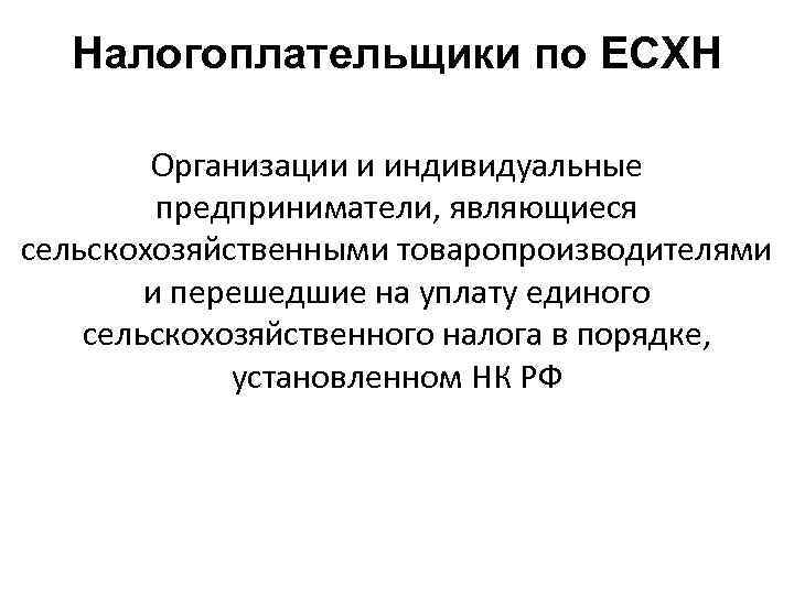 Налогоплательщики по ЕСХН Организации и индивидуальные предприниматели, являющиеся сельскохозяйственными товаропроизводителями и перешедшие на уплату