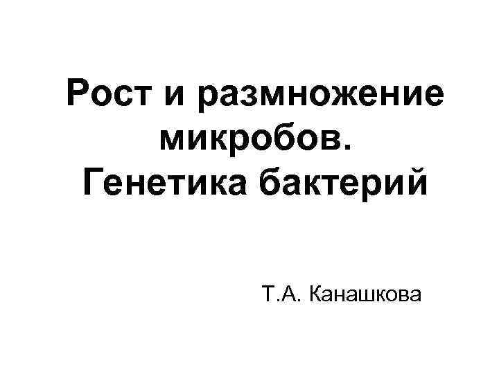 Рост и размножение микробов. Генетика бактерий Т. А. Канашкова 