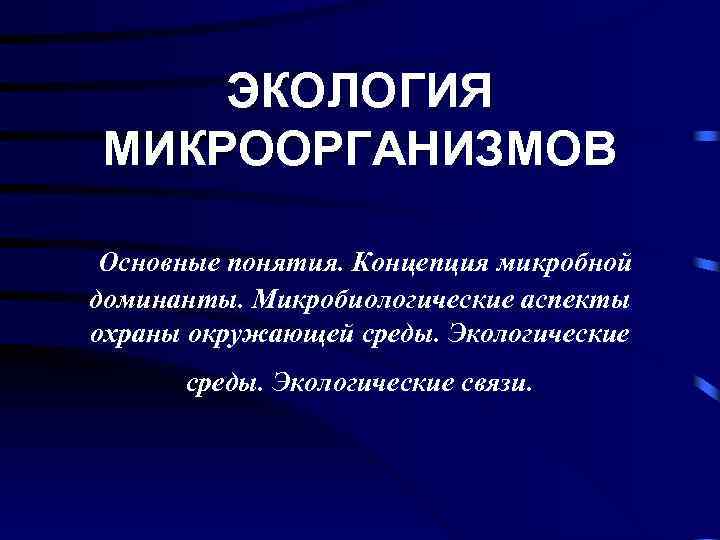 ЭКОЛОГИЯ МИКРООРГАНИЗМОВ Основные понятия. Концепция микробной доминанты. Микробиологические аспекты охраны окружающей среды. Экологические связи.