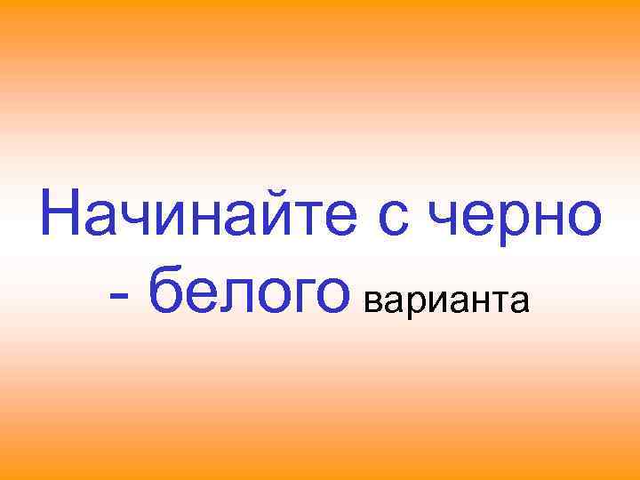 Начинайте с черно - белого варианта 