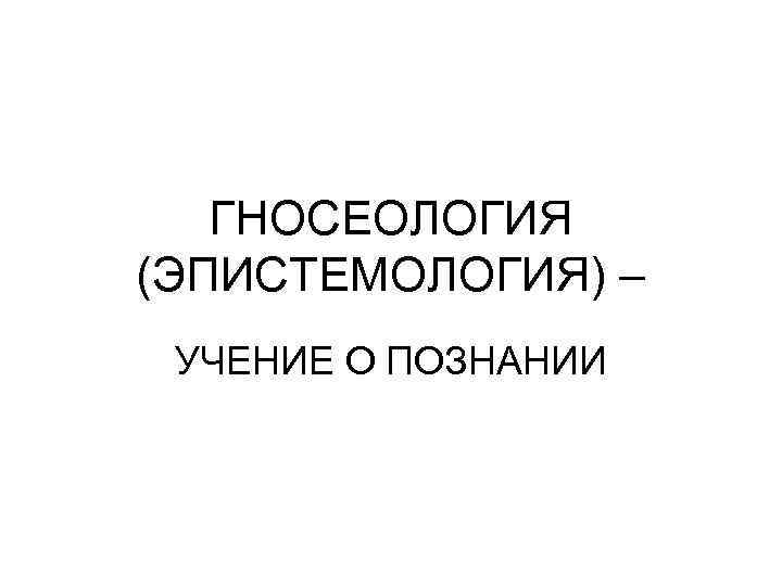 ГНОСЕОЛОГИЯ (ЭПИСТЕМОЛОГИЯ) – УЧЕНИЕ О ПОЗНАНИИ 